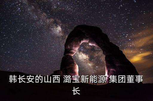 韓長(zhǎng)安的山西 潞寶新能源 集團(tuán)董事長(zhǎng)