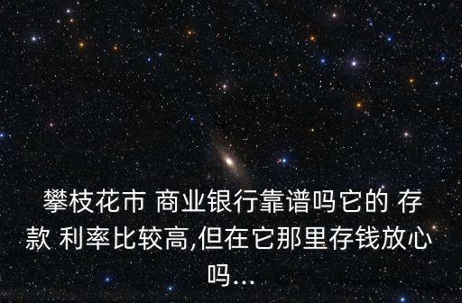  攀枝花市 商業(yè)銀行靠譜嗎它的 存款 利率比較高,但在它那里存錢(qián)放心嗎...