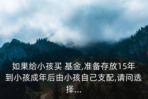 如果給小孩買 基金,準備存放15年到小孩成年后由小孩自己支配,請問選擇...