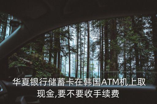  華夏銀行儲蓄卡在韓國ATM機上取現(xiàn)金,要不要收手續(xù)費