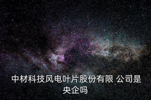  中材科技風(fēng)電葉片股份有限 公司是央企嗎