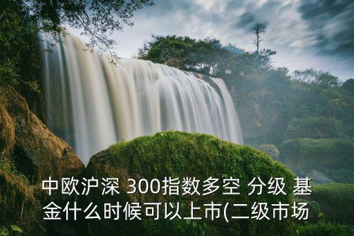 中歐滬深 300指數多空 分級 基金什么時候可以上市(二級市場