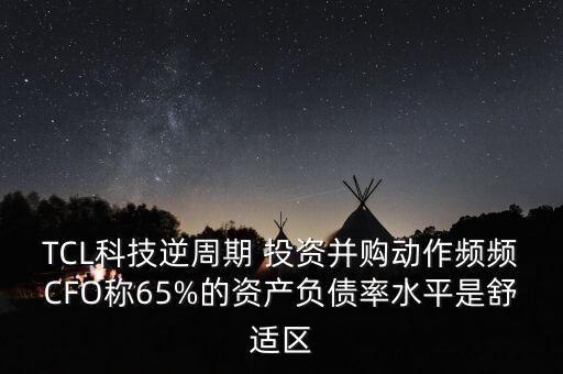 TCL科技逆周期 投資并購動(dòng)作頻頻CFO稱65%的資產(chǎn)負(fù)債率水平是舒適區(qū)