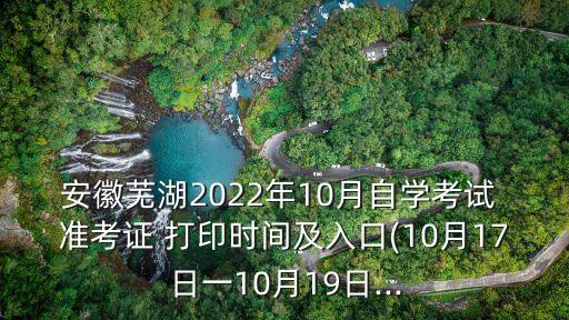 安徽蕪湖2022年10月自學(xué)考試 準(zhǔn)考證 打印時(shí)間及入口(10月17日一10月19日...