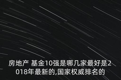 房地產(chǎn) 基金10強(qiáng)是哪幾家最好是2018年最新的,國(guó)家權(quán)威排名的