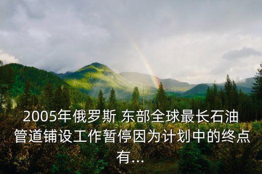 2005年俄羅斯 東部全球最長石油 管道鋪設工作暫停因為計劃中的終點有...