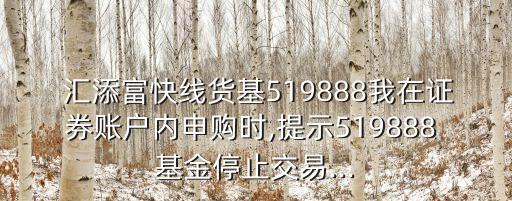  匯添富快線貨基519888我在證券賬戶內(nèi)申購時(shí),提示519888 基金停止交易...