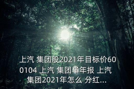  上汽 集團(tuán)股2021年目標(biāo)價600104 上汽 集團(tuán)半年報 上汽 集團(tuán)2021年怎么 分紅...