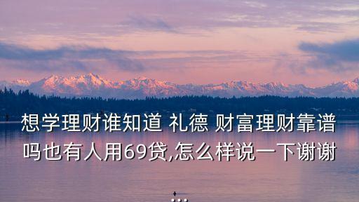 想學(xué)理財誰知道 禮德 財富理財靠譜嗎也有人用69貸,怎么樣說一下謝謝...