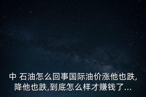 中 石油怎么回事國際油價漲他也跌,降他也跌,到底怎么樣才賺錢了...