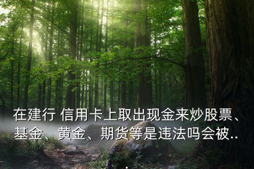 在建行 信用卡上取出現(xiàn)金來炒股票、基金、黃金、期貨等是違法嗎會(huì)被...