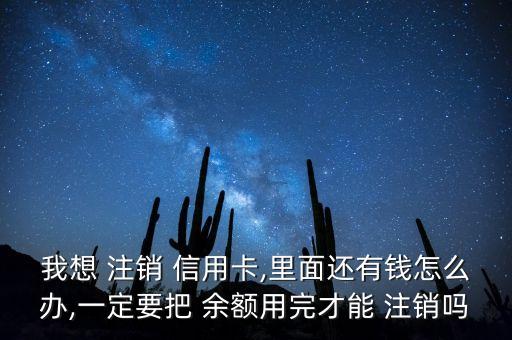 我想 注銷 信用卡,里面還有錢怎么辦,一定要把 余額用完才能 注銷嗎