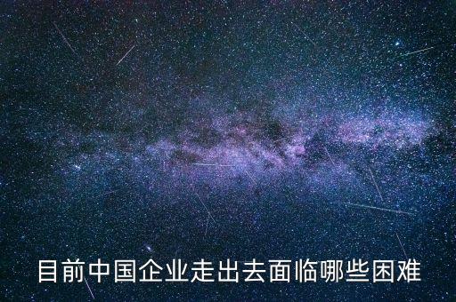 目前中國企業(yè)走出去面臨哪些困難