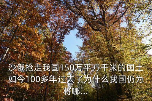 沙俄搶走我國150萬平方千米的國土如今100多年過去了為什么我國仍為將哪...