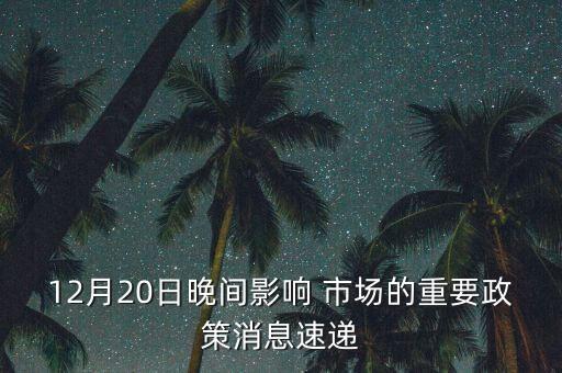 12月20日晚間影響 市場(chǎng)的重要政策消息速遞