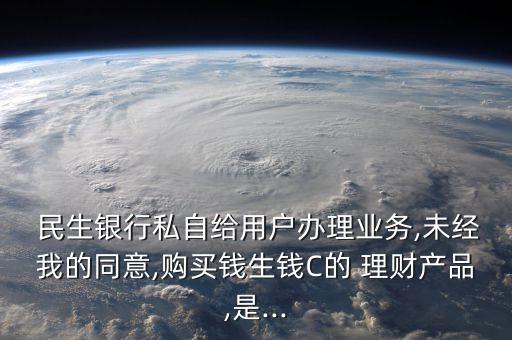  民生銀行私自給用戶辦理業(yè)務(wù),未經(jīng)我的同意,購買錢生錢C的 理財產(chǎn)品,是...