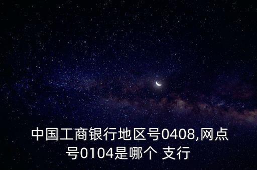  中國(guó)工商銀行地區(qū)號(hào)0408,網(wǎng)點(diǎn)號(hào)0104是哪個(gè) 支行