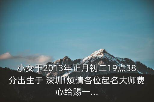 小女于2013年正月初二19點(diǎn)38分出生于 深圳!煩請(qǐng)各位起名大師費(fèi)心給賜一...