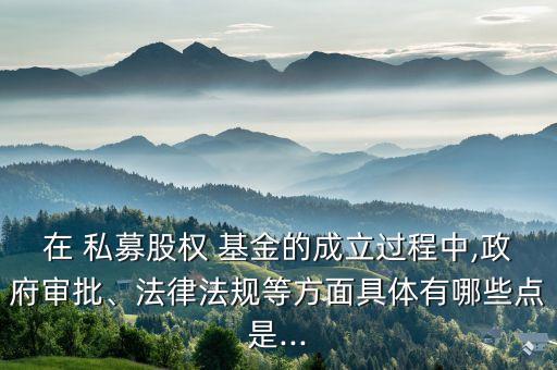 在 私募股權(quán) 基金的成立過程中,政府審批、法律法規(guī)等方面具體有哪些點(diǎn)是...