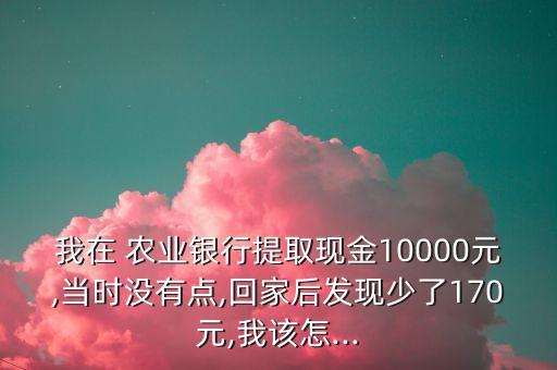 我在 農(nóng)業(yè)銀行提取現(xiàn)金10000元,當(dāng)時(shí)沒(méi)有點(diǎn),回家后發(fā)現(xiàn)少了170元,我該怎...