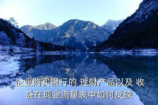  企業(yè)購買銀行的 理財產品以及 收益在現(xiàn)金流量表中如何反映