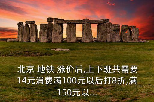  北京 地鐵 漲價后,上下班共需要14元消費(fèi)滿100元以后打8折,滿150元以...