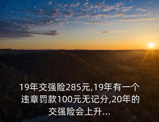 19年交強(qiáng)險(xiǎn)285元,19年有一個(gè) 違章罰款100元無(wú)記分,20年的交強(qiáng)險(xiǎn)會(huì)上升...