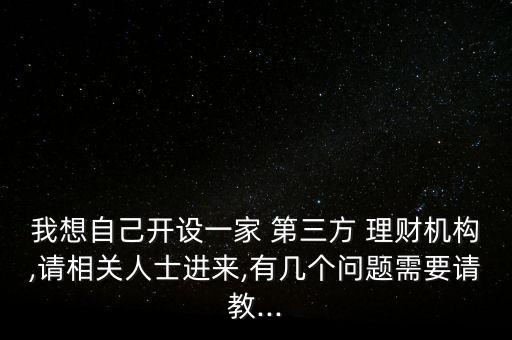 我想自己開設(shè)一家 第三方 理財機構(gòu),請相關(guān)人士進來,有幾個問題需要請教...