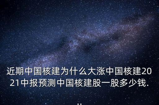 近期中國核建為什么大漲中國核建2021中報預測中國核建股一股多少錢...