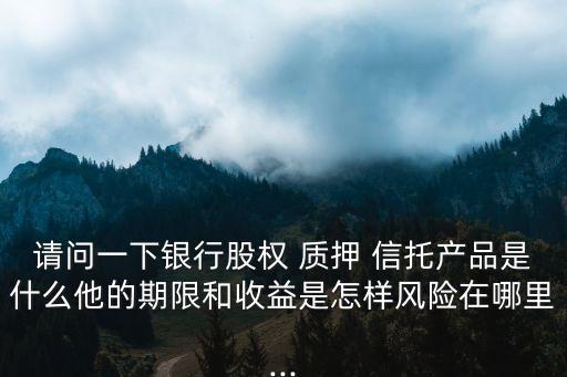 請問一下銀行股權 質押 信托產品是什么他的期限和收益是怎樣風險在哪里...