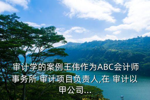  審計學的案例王偉作為ABC會計師事務所 審計項目負責人,在 審計以甲公司...