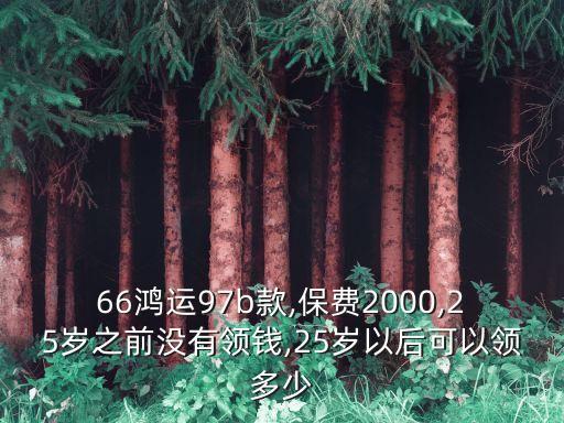 66鴻運97b款,保費2000,25歲之前沒有領(lǐng)錢,25歲以后可以領(lǐng)多少