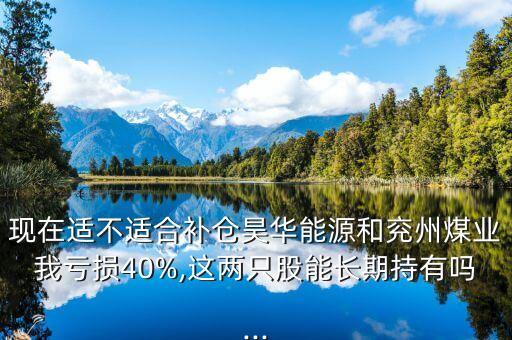 現(xiàn)在適不適合補(bǔ)倉(cāng)昊華能源和兗州煤業(yè)我虧損40%,這兩只股能長(zhǎng)期持有嗎...