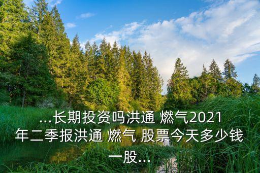 ...長期投資嗎洪通 燃?xì)?021年二季報洪通 燃?xì)?股票今天多少錢一股...