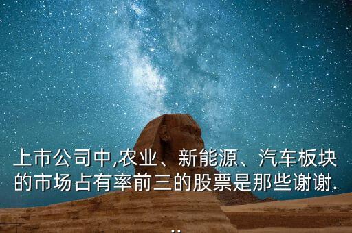 上市公司中,農(nóng)業(yè)、新能源、汽車板塊的市場占有率前三的股票是那些謝謝...