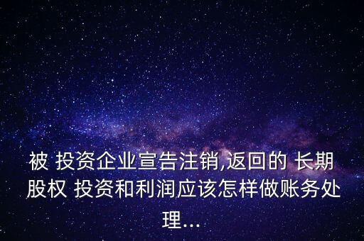 被 投資企業(yè)宣告注銷(xiāo),返回的 長(zhǎng)期 股權(quán) 投資和利潤(rùn)應(yīng)該怎樣做賬務(wù)處理...