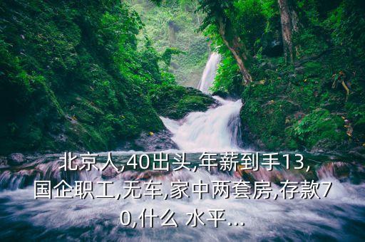  北京人,40出頭,年薪到手13,國企職工,無車,家中兩套房,存款70,什么 水平...