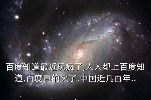 百度知道最近玩瘋了,人人都上百度知道,百度真的火了,中國近幾百年...