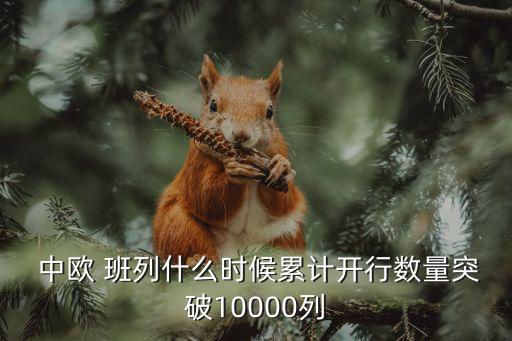  中歐 班列什么時(shí)候累計(jì)開行數(shù)量突破10000列