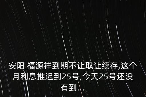 安陽(yáng) 福源祥到期不讓取讓續(xù)存,這個(gè)月利息推遲到25號(hào),今天25號(hào)還沒(méi)有到...