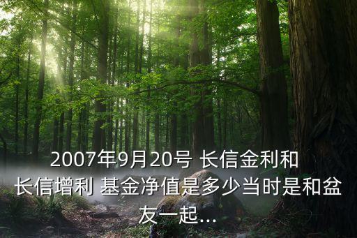 2007年9月20號 長信金利和 長信增利 基金凈值是多少當(dāng)時是和盆友一起...