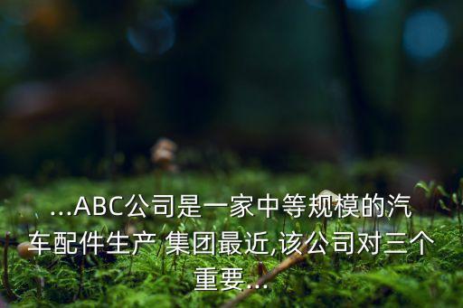 ...ABC公司是一家中等規(guī)模的汽車配件生產(chǎn) 集團(tuán)最近,該公司對三個重要...