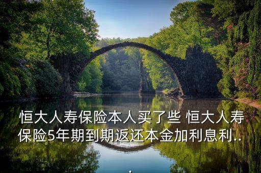  恒大人壽保險(xiǎn)本人買(mǎi)了些 恒大人壽保險(xiǎn)5年期到期返還本金加利息利...