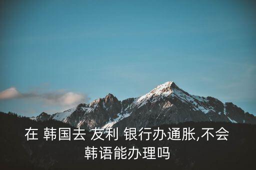 在 韓國去 友利 銀行辦通脹,不會(huì)韓語能辦理嗎