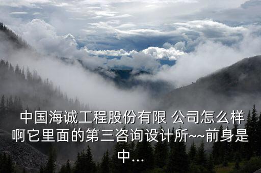  中國海誠工程股份有限 公司怎么樣啊它里面的第三咨詢設(shè)計所~~前身是中...