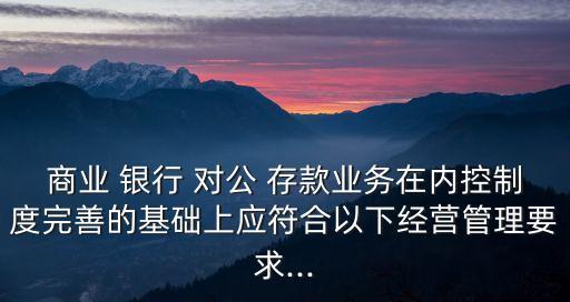 商業(yè) 銀行 對公 存款業(yè)務在內控制度完善的基礎上應符合以下經營管理要求...