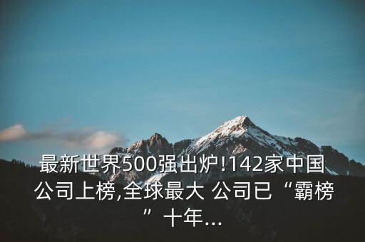 最新世界500強(qiáng)出爐!142家中國(guó) 公司上榜,全球最大 公司已“霸榜”十年...