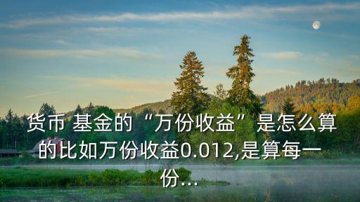  貨幣 基金的“萬(wàn)份收益”是怎么算的比如萬(wàn)份收益0.012,是算每一份...