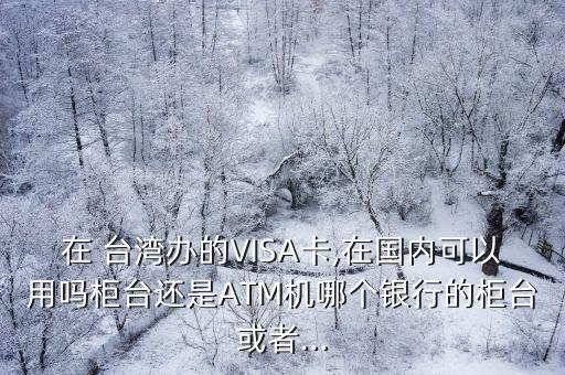 在 臺灣辦的VISA卡,在國內(nèi)可以用嗎柜臺還是ATM機哪個銀行的柜臺或者...