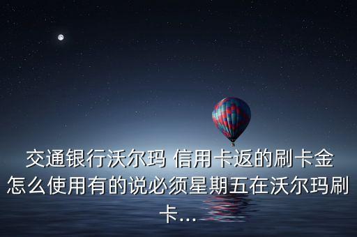  交通銀行沃爾瑪 信用卡返的刷卡金怎么使用有的說必須星期五在沃爾瑪刷卡...